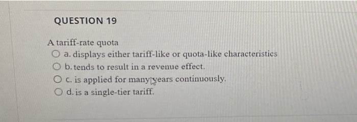 QUESTION 19
A tariff-rate quota
O a. displays either tariff-like or quota-like characteristics
O b. tends to result in a revenue effect.
O c. is applied for manytyears continuously.
O d. is a single-tier tariff.
