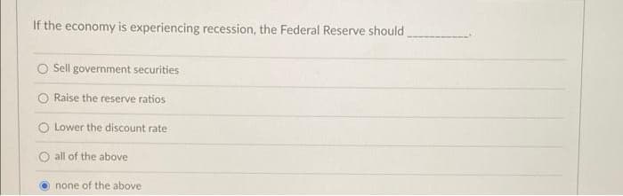 If the economy is experiencing recession, the Federal Reserve should
Sell government securities
O Raise the reserve ratios
O Lower the discount rate
O all of the above
none of the above
