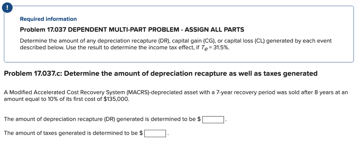 Required information
Problem 17.037 DEPENDENT MULTI-PART PROBLEM - ASSIGN ALL PARTS
Determine the amount of any depreciation recapture (DR), capital gain (CG), or capital loss (CL) generated by each event
described below. Use the result to determine the income tax effect, if Te= 31.5%.
Problem 17.037.c: Determine the amount of depreciation recapture as well as taxes generated
A Modified Accelerated Cost Recovery System (MACRS)-depreciated asset with a 7-year recovery period was sold after 8 years at an
amount equal to 10% of its first cost of $135,000.
The amount of depreciation recapture (DR) generated is determined to be $
The amount of taxes generated is determined to be $
