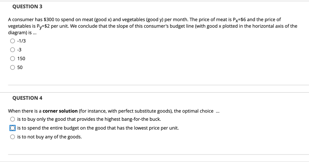 QUESTION 3
A consumer has $300 to spend on meat (good x) and vegetables (good y) per month. The price of meat is Px=$6 and the price of
vegetables is Py=$2 per unit. We conclude that the slope of this consumer's budget line (with good x plotted in the horizontal axis of the
diagram) is ...
-1/3
-3
150
50
QUESTION 4
When there is a corner solution (for instance, with perfect substitute goods), the optimal choice
..
is to buy only the good that provides the highest bang-for-the buck.
is to spend the entire budget on the good that has the lowest price per unit.
is to not buy any of the goods.
