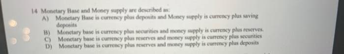 14 Monetary Base and Money supply are described as
A) Monetary Base is currency plus deposits and Money supply is currency plus saving
deposits
B) Monetary base is currency plus securities and money supply is currency plus reserves.
C) Monetary base is currency plus reserves and money supply is currency plus securities
D) Monetary base is currency plus reserves and money supply is currency plus deposits
