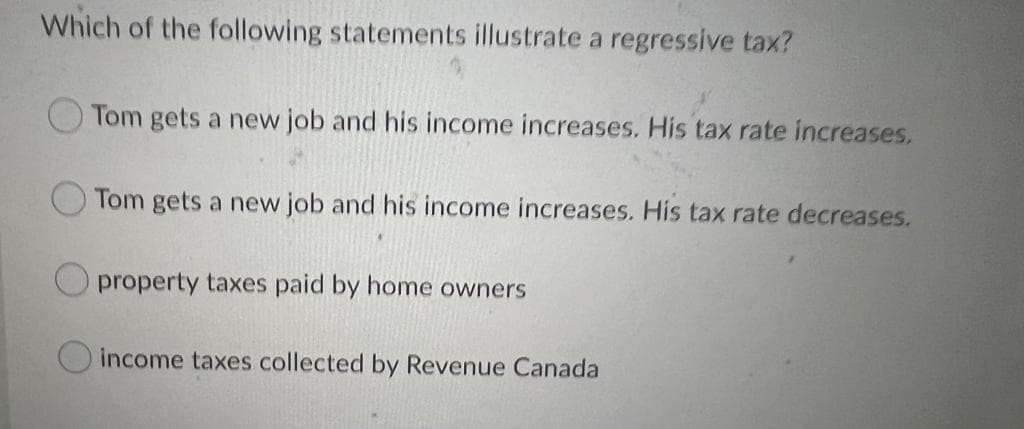 Which of the following statements illustrate a regressive tax?
Tom gets a new job and his income increases. His tax rate increases.
Tom gets a new job and his income increases. His tax rate decreases.
property taxes paid by home owners
income taxes collected by Revenue Canada
