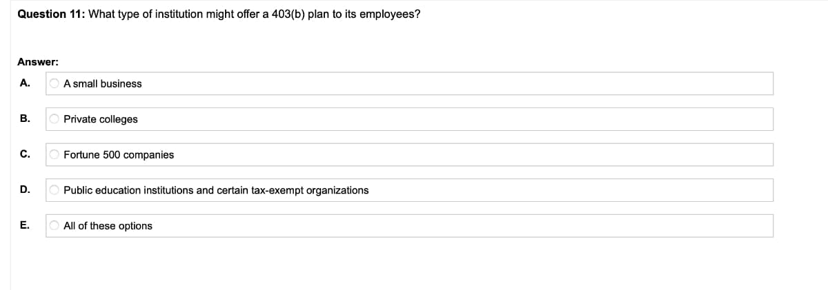 Question 11: What type of institution might offer a 403(b) plan to its employees?
Answer:
A.
A small business
В.
Private colleges
C.
Fortune 500 companies
D.
Public education institutions and certain tax-exempt organizations
Е.
All of these options

