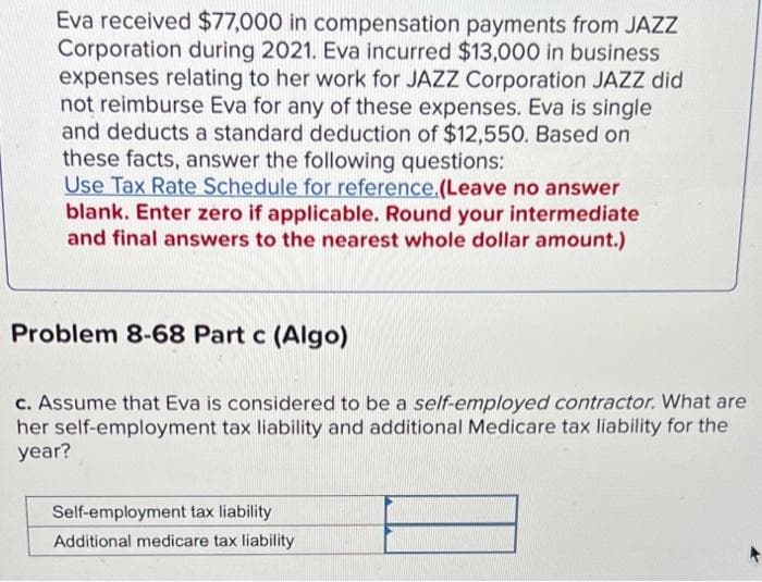 Eva received $77,000 in compensation payments from JAZZ
Corporation during 2021. Eva incurred $13,000 in business
expenses relating to her work for JAZZ Corporation JAZZ did
not reimburse Eva for any of these expenses. Eva is single
and deducts a standard deduction of $12,550. Based on
these facts, answer the following questions:
Use Tax Rate Schedule for reference.(Leave no answer
blank. Enter zero if applicable. Round your intermediate
and final answers to the nearest whole dollar amount.)
Problem 8-68 Part c (Algo)
c. Assume that Eva is considered to be a self-employed contractor. What are
her self-employment tax liability and additional Medicare tax liability for the
year?
Self-employment tax liability
Additional medicare tax liability
