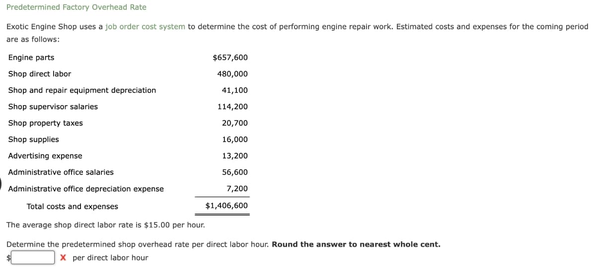 Predetermined Factory Overhead Rate
Exotic Engine Shop uses a job order cost system to determine the cost of performing engine repair work. Estimated costs and expenses for the coming period
are as follows:
Engine parts
$657,600
Shop direct labor
480,000
Shop and repair equipment depreciation
41,100
Shop supervisor salaries
114,200
Shop property taxes
20,700
Shop supplies
16,000
Advertising expense
13,200
Administrative office salaries
56,600
Administrative office depreciation expense
7,200
Total costs and expenses
$1,406,600
The average shop direct labor rate is $15.00 per hour.
Determine the predetermined shop overhead rate per direct labor hour. Round the answer to nearest whole cent.
X per direct labor hour
