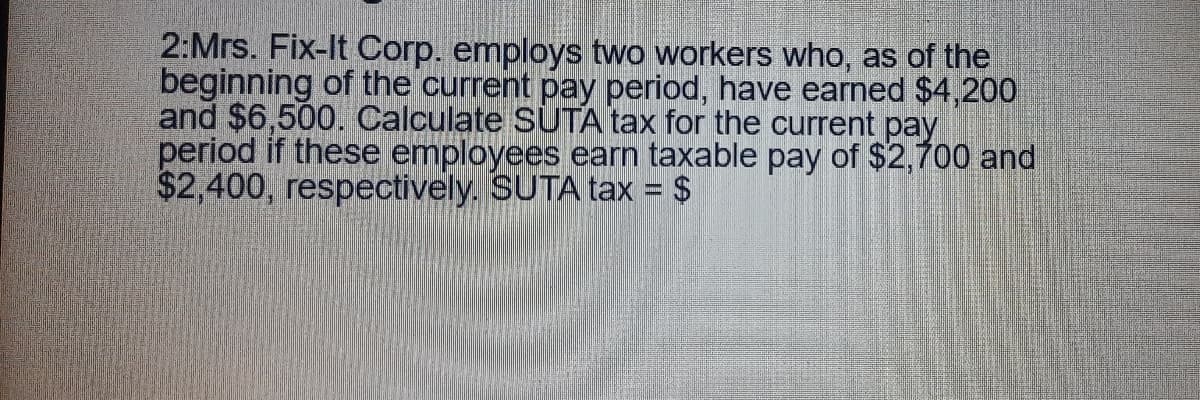 2:Mrs. Fix-It Corp. employs two workers who, as of the
beginning of the current pay period, have earned $4,200
and $6,500. Calculate SUTA tax for the current pay
period if these employees earn taxable pay of $2,700 and
$2,400, respectively. SUTA tax = $
