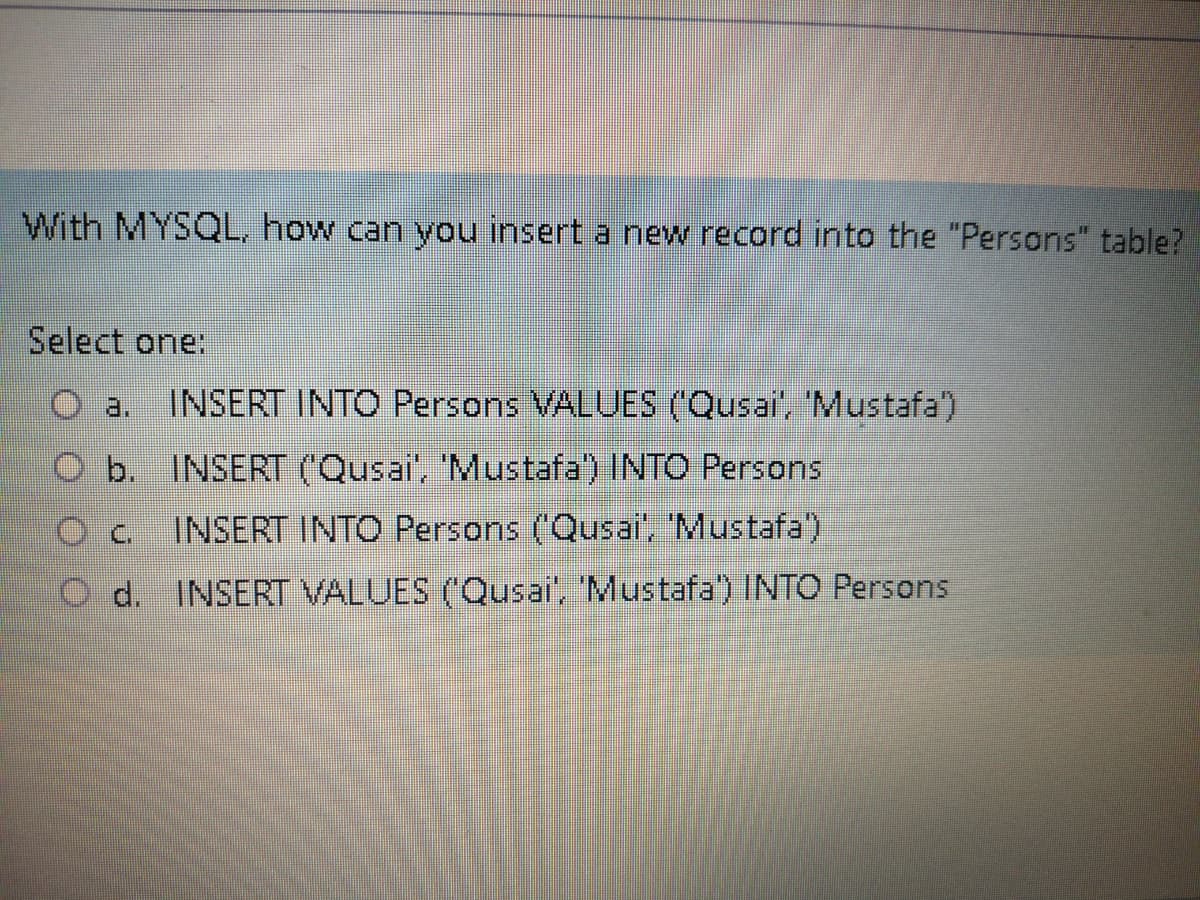 With MYSQL, how can you insert a new record into the "Persons" table?
Select one:
O a.
INSERT INTO Persons VALUES (Qusai', 'Mustafa')
O b.
INSERT (Qusai', 'Mustafa) INTO Persons
Oc INSERT INTO Persons ('Qusai, 'Mustafa')
O d. INSERT VALUES (Qusai', 'Mustafa) INTO Persons
