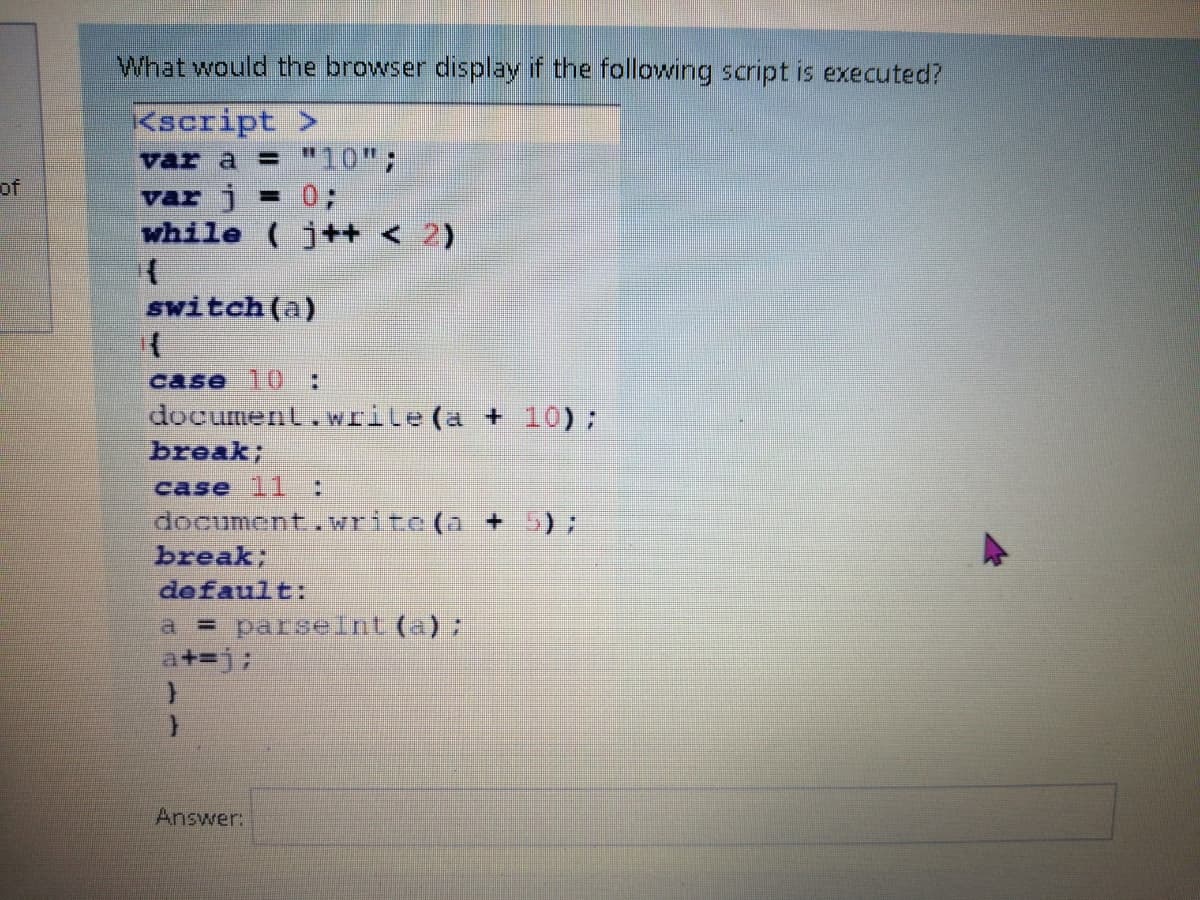 What would the browser display if the following script is executed?
Kscript >
var a = "10";
of
var j
-03B
while (j++ < 2)
switch(a)
case 10:
document.wrile (a + 10);
break;
case 11 :
document.writc(a + 5);
break;
default:
a = parselnt (a) ;
Answer:
