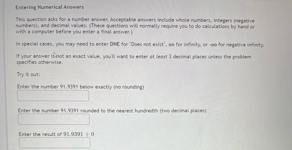 Entering Numerical Answers
This question asks for a number answer. Acceptable answers include whole numbers, integers (negative
numbers), and decimal values. (These questions will normally require you to do calculations by hand or
with a computer before you enter a final answer.)
In special cases, you may need to enter DNE for "Does not exist", oo for infinity, or -oo for negative infinity.
If your answer isnot an exact value, you'll want to enter at least 3 decimal places unless the problem
specifies otherwise.
Try it out:
Enter the number 91.9391 below exactly (no rounding)
Enter the number 91.9391 rounded to the nearest hundredth (two decimal places)
Enter the result of 91.9391÷0
