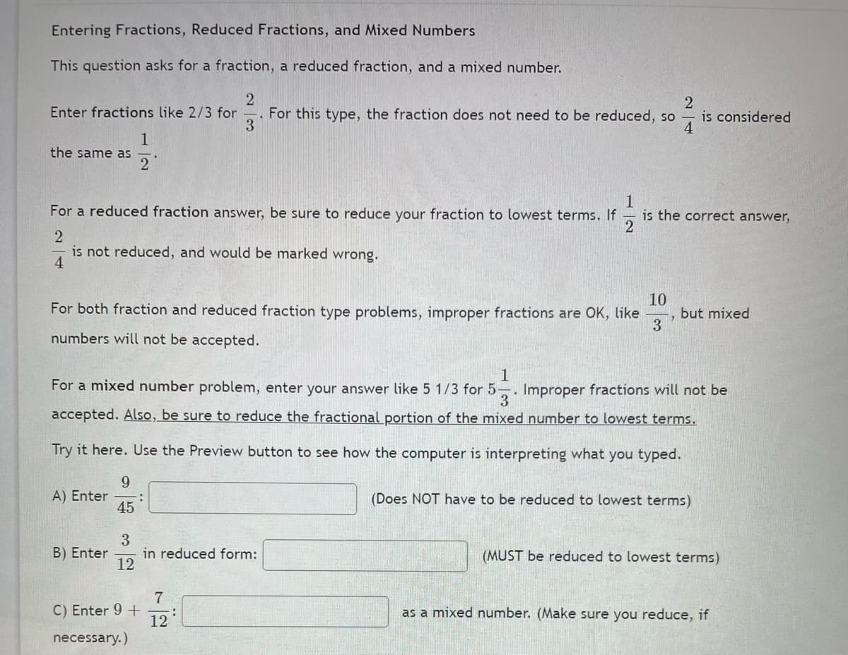 Entering Fractions, Reduced Fractions, and Mixed Numbers
This question asks for a fraction, a reduced fraction, and a mixed number.
2
is considered
4
Enter fractions like 2/3 for
For this type, the fraction does not need to be reduced, so
3
1
the same as
2
For a reduced fraction answer, be sure to reduce your fraction to lowest terms. If
is the correct answer,
is not reduced, and would be marked wrong.
4
10
but mixed
3
For both fraction and reduced fraction type problems, improper fractions are OK, like
numbers will not be accepted.
1
For a mixed number problem, enter your answer like 5 1/3 for 5-. Improper fractions will not be
accepted. Also, be sure to reduce the fractional portion of the mixed number to lowest terms.
Try it here. Use the Preview button to see how the computer is interpreting what you typed.
9
A) Enter
45
(Does NOT have to be reduced to lowest terms)
3
in reduced form:
12
B) Enter
(MUST be reduced to lowest terms)
C) Enter 9 +
12
as a mixed number. (Make sure you reduce, if
necessary.)
1/2
