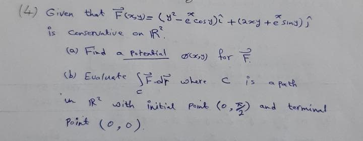 (4) Given that Frsy)= (y ē cosy)i +(2xy +e sind) ĵ
is
Conservakive
R.
on
(a) Find
a Potential
Dx,3) for F
(b) Eualuate FdF where
C is
a pa th
IR with initial Poink (0,) and torminal
Point (0,0).

