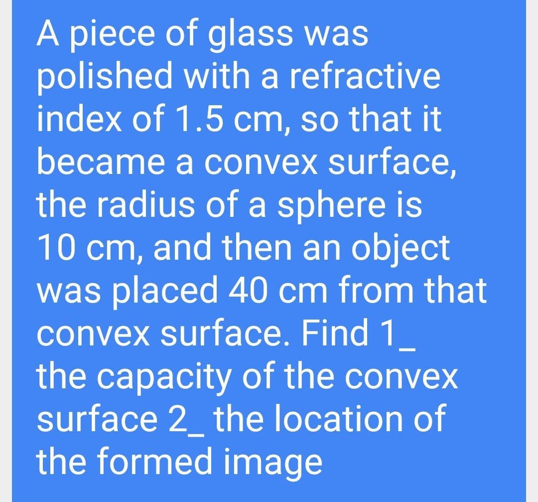 A piece of glass was
polished with a refractive
index of 1.5 cm, so that it
became a convex surface,
the radius of a sphere is
10 cm, and then an object
was placed 40 cm from that
convex surface. Find 1
the capacity of the convex
surface 2_ the location of
the formed image
