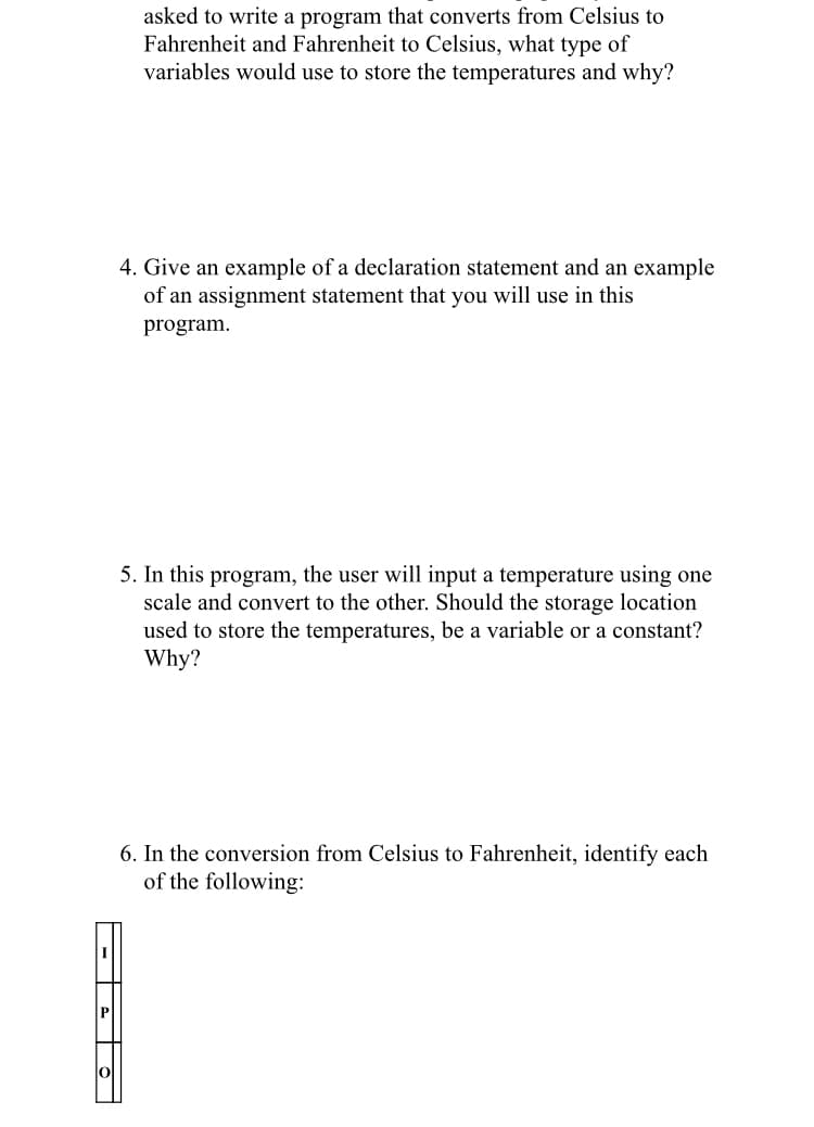 asked to write a program that converts from Celsius to
Fahrenheit and Fahrenheit to Celsius, what type of
variables would use to store the temperatures and why?
4. Give an example of a declaration statement and an example
of an assignment statement that you will use in this
program.
5. In this program, the user will input a temperature using one
scale and convert to the other. Should the storage location
used to store the temperatures, be a variable or a constant?
Why?
6. In the conversion from Celsius to Fahrenheit, identify each
of the following:
