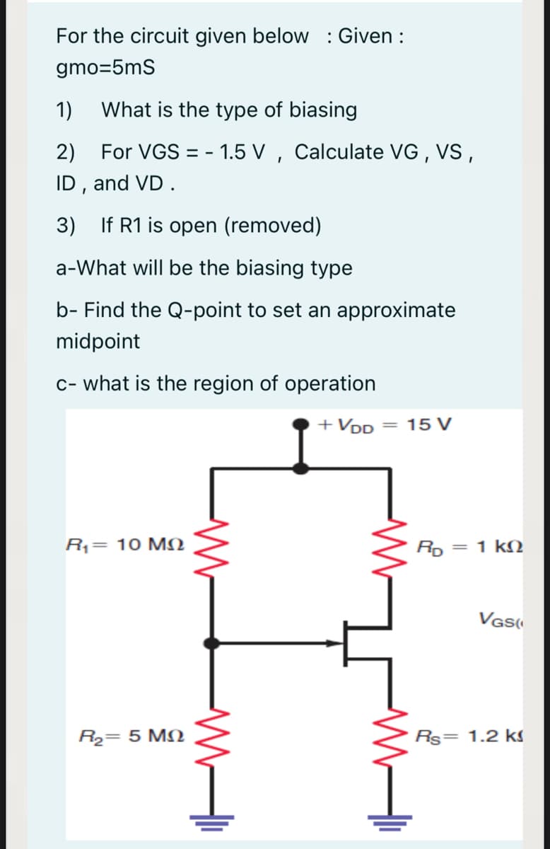 For the circuit given below : Given :
gmo=5mS
1)
What is the type of biasing
2) For VGS = - 1.5 V , Calculate VG , VS,
ID , and VD .
3) If R1 is open (removed)
a-What will be the biasing type
b- Find the Q-point to set an approximate
midpoint
c- what is the region of operation
+ VDD = 15 V
R= 10 MN
Rp = 1 kN
VGs
R2= 5 MN
Rs= 1.2 ks
