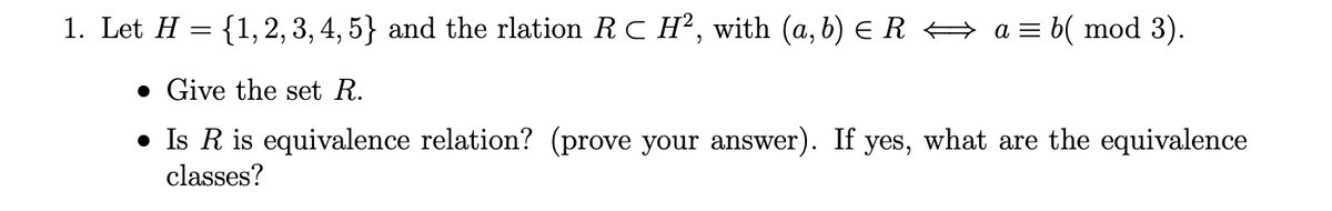1. Let H = {1,2, 3, 4, 5} and the rlation RC H², with (a, b) E R A a = b( mod 3).
• Give the set R.
• Is R is equivalence relation? (prove your answer). If yes, what are the equivalence
classes?
