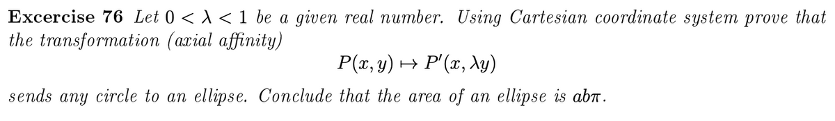 Excercise 76 Let 0 < A < 1 be a given real number. Using Cartesian coordinate system prove that
the transformation (arial affinity)
P(x, y) → P'(x, Ay)
sends any circle to an ellipse. Conclude that the area of an ellipse is abn.
