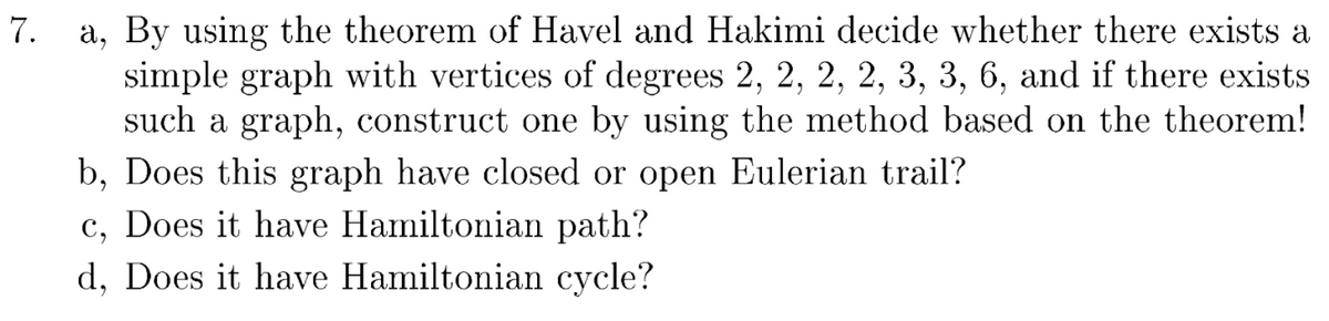 a, By using the theorem of Havel and Hakimi decide whether there exists a
simple graph with vertices of degrees 2, 2, 2, 2, 3, 3, 6, and if there exists
such a graph, construct one by using the method based on the theorem!
b, Does this graph have closed or open Eulerian trail?
c, Does it have Hamiltonian path?
d, Does it have Hamiltonian cycle?
7.
