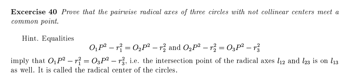 Excercise 40 Prove that the pairwise radical axes of three circles with not collinear centers meet a
сотmоn pоint.
Hint. Equalities
0,p² – r} = O2P2 – rž and O,P2 – r = O3P? – r
imply that O1P² – r? = O3P² – r, i.e. the intersection point of the radical axes l12 and l23 is on l13
as well. It is called the radical center of the circles.
