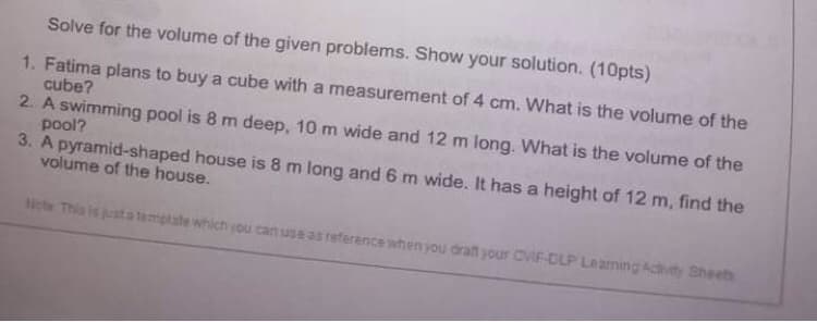 Solve for the volume of the given problems. Show your solution. (10pts)
1. Fatima plans to buy a cube with a measurement of 4 cm. What is the volume of the
cube?
2. A swimming pool is 8 m deep, 10 m wide and 12 m long. What is the volume of the
pool?
3. A pyramid-shaped house is 8 m long and 6 m wide. It has a height of 12 m, find the
volume of the house.
Note This is justa template which you can use as reference when you draft your CVIF-DLP Learning Activity Sheets
