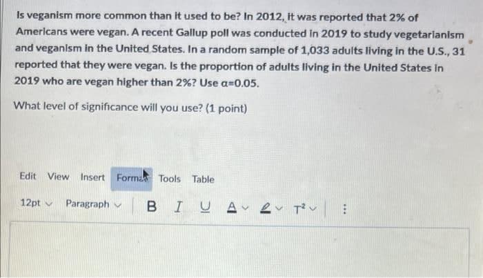 Is veganism more common than It used to be? In 2012, it was reported that 2% of
Americans were vegan. A recent Gallup poll was conducted in 2019 to study vegetarianism
and veganism in the United States. In a random sample of 1,033 adults living in the U.S., 31
reported that they were vegan. Is the proportion of adults living in the United States in
2019 who are vegan higher than 2%? Use a=0.05.
What level of significance will you use? (1 point)
Edit View Insert Forma Tools Table
12pt v
Paragraph v
