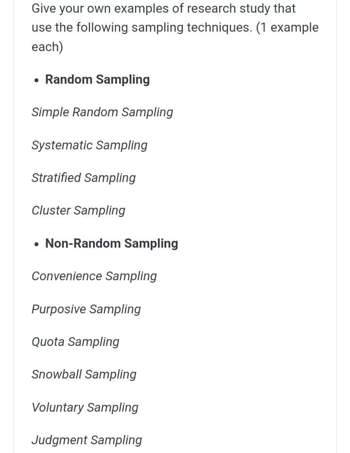 Give your own examples of research study that
use the following sampling techniques. (1 example
each)
• Random Sampling
Simple Random Sampling
Systematic Sampling
Stratified Sampling
Cluster Sampling
• Non-Random Sampling
Convenience Sampling
Purposive Sampling
Quota Sampling
Snowball Sampling
Voluntary Sampling
Judgment Sampling

