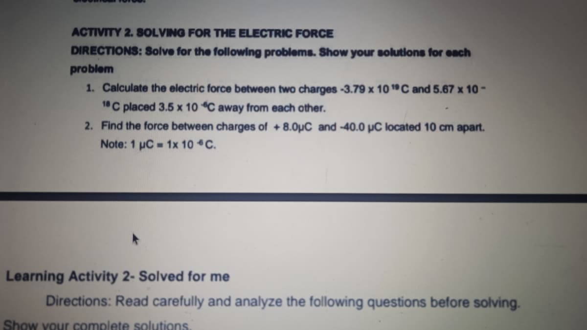 ACTIVITY 2. SOLVING FOR THE ELECTRIC FORCE
DIRECTIONS: Solve for the following problems. Show your solutions for each
problem
1. Calculate the electric force between two charges -3.79 x 10 1C and 5.67 x 10 -
1 C placed 3.5 x 10 C away from each other.
2. Find the force between charges of +8.0µC and -40.0 pC located 10 cm apart.
Note: 1 uC 1x 10 C.
Learning Activity 2- Solved for me
Directions: Read carefully and analyze the following questions before solving.
Show your complete solutions.
