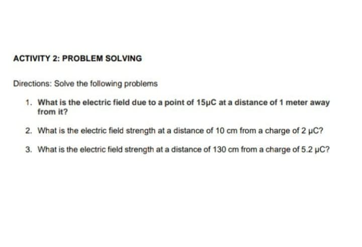 ACTIVITY 2: PROBLEM SOLVING
Directions: Solve the following problems
1. What is the electric field due to a point of 15pC at a distance of 1 meter away
from it?
2. What is the electric field strength at a distance of 10 cm from a charge of 2 µC?
3. What is the electric field strength at a distance of 130 cm from a charge of 5.2 µC?
