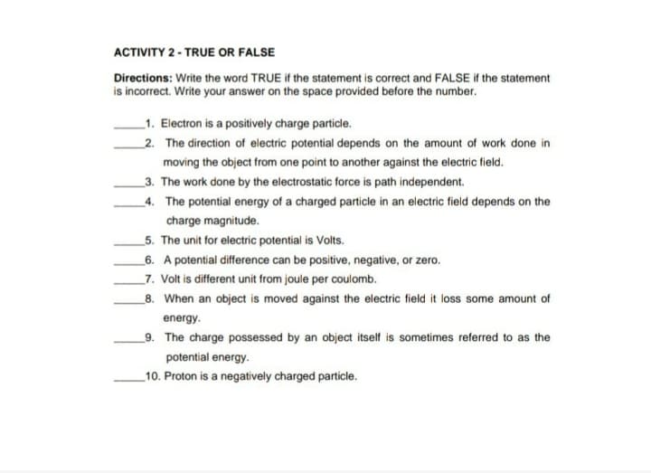 ACTIVITY 2 - TRUE OR FALSE
Directions: Write the word TRUE if the statement is correct and FALSE if the statement
is incorrect. Write your answer on the space provided before the number.
_1. Electron is a positively charge particle.
_2. The direction of electric potential depends on the amount of work done in
moving the object from one point to another against the electric field.
_3. The work done by the electrostatic force is path independent.
_4. The potential energy of a charged particle in an electric field depends on the
charge magnitude.
_5. The unit for electric potential is Volts.
_6. A potential difference can be positive, negative, or zero.
_7. Volt is different unit from joule per coulomb.
_8. When an object is moved against the electric field it loss some amount of
energy.
_9. The charge possessed by an object itself is sometimes referred to as the
potential energy.
_10. Proton is a negatively charged particle.
