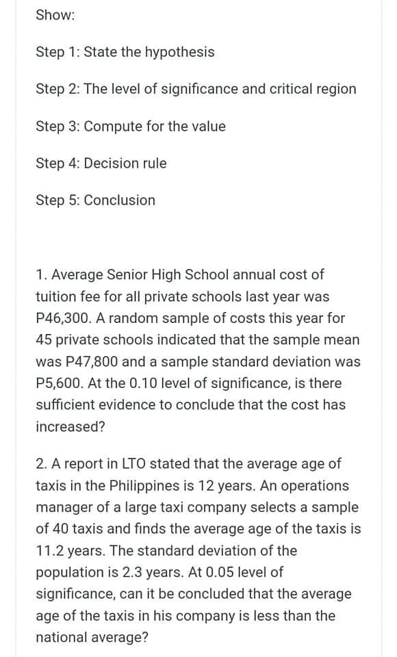 Show:
Step 1: State the hypothesis
Step 2: The level of significance and critical region
Step 3: Compute for the value
Step 4: Decision rule
Step 5: Conclusion
1. Average Senior High School annual cost of
tuition fee for all private schools last year was
P46,300. A random sample of costs this year for
45 private schools indicated that the sample mean
was P47,800 and a sample standard deviation was
P5,600. At the 0.10 level of significance, is there
sufficient evidence to conclude that the cost has
increased?
2. A report in LTO stated that the average age of
taxis in the Philippines is 12 years. An operations
manager of a large taxi company selects a sample
of 40 taxis and finds the average age of the taxis is
11.2 years. The standard deviation of the
population is 2.3 years. At 0.05 level of
significance, can it be concluded that the average
age of the taxis in his company is less than the
national average?
