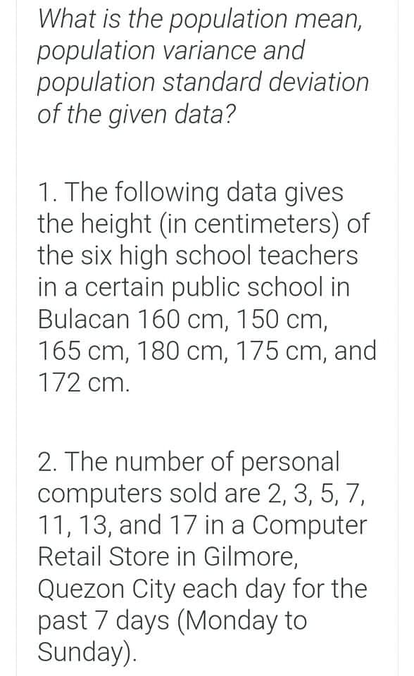 What is the population mean,
population variance and
population standard deviation
of the given data?
1. The following data gives
the height (in centimeters) of
the six high school teachers
in a certain public school in
Bulacan 160 cm, 150 cm,
165 cm, 180 cm, 175 cm, and
172 cm.
2. The number of personal
computers sold are 2, 3, 5, 7,
11, 13, and 17 in a Computer
Retail Store in Gilmore,
Quezon City each day for the
past 7 days (Monday to
Sunday).
