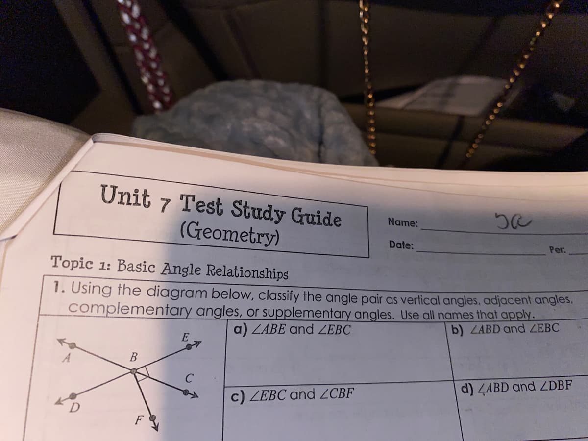 Unit 7 Test Study Guide
Name:
(Geometry)
Date:
Per:
Topic 1: Basic Angle Relationships
1. Using the diagram below, classify the angle pair as vertical angles, adjacent angles.
complementary angles, or supplementary angles. Use all names that apply.
a) ZABE and ZEBC
b) ZABD and ZEBC
В
d) 4ABD and ZDBF
c) ZEBC and ZCBF
F
