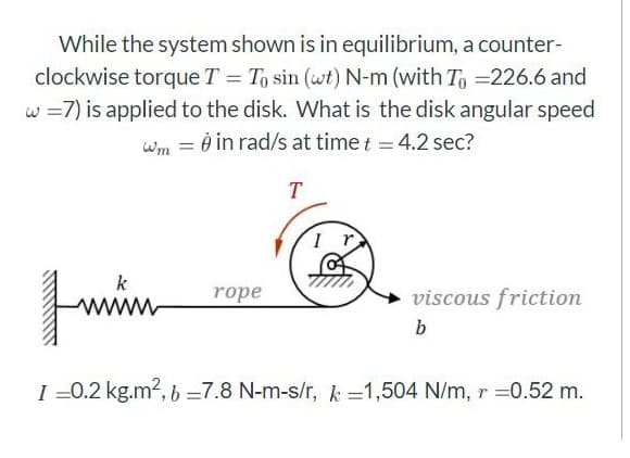 While the system shown is in equilibrium, a counter-
clockwise torque T = To sin (wt) N-m (with To =226.6 and
w =7) is applied to the disk. What is the disk angular speed
wm = 0 in rad/s at time t = 4.2 sec?
T
k
rope
viscous friction
b
I =0.2 kg.m?, 6 =7.8 N-m-s/r, k =1,504 N/m, r =0.52 m.
