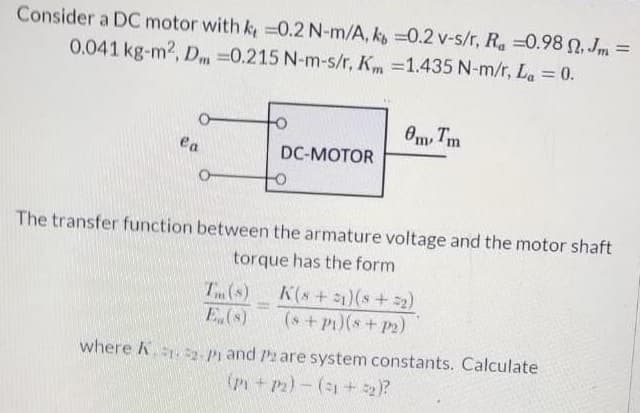 Consider a DC motor with k, =0.2 N-m/A, k =0.2 v-s/r, Ra =0.98 n, Jm =
0.041 kg-m2, Dm =0.215 N-m-s/r, Km =1.435 N-m/r, La = 0.
%3D
%3D
Om, Tm
ea
DC-MOTOR
The transfer function between the armature voltage and the motor shaft
torque has the form
T (s)
E.(s)
K(s+ 1)(s+ 2)
(s+Pt)(s+ P2)
%3D
where k..2- Pi and P are system constants. Calculate
(P+P2)-(1+ 2)?
