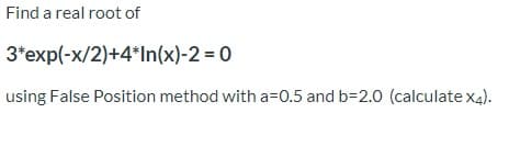 Find a real root of
3*exp(-x/2)+4*In(x)-2 = 0
using False Position method with a=0.5 and b=2.0 (calculate x4).
