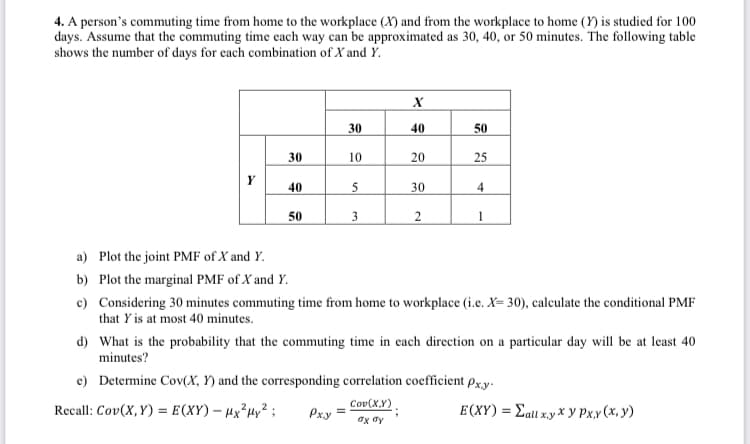 4. A person's commuting time from home to the workplace (X) and from the workplace to home (Y) is studied for 100
days. Assume that the commuting time each way can be approximated as 30, 40, or 50 minutes. The following table
shows the number of days for each combination of X and Y.
30
40
50
30
10
20
25
40
30
4
50
a) Plot the joint PMF of X and Y.
b) Plot the marginal PMF of X and Y.
c) Considering 30 minutes commuting time from home to workplace (i.e. X= 30), calculate the conditional PMF
that Y is at most 40 minutes.
d) What is the probability that the commuting time in cach direction on a particular day will be at least 40
minutes?
e) Determine Cov(X, Y) and the corresponding correlation coefficient px.y.
Cov(X,Y)
Recall: Cov(X,Y) = E(XY) – Hx²µy²;
Pxy =
E(XY) = Eatt x.y x y Px.x(x, y)

