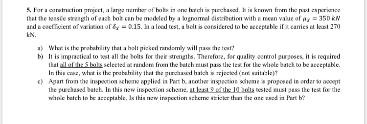 5. For a construction project, a large number of bolts in one batch is purchased. It is known from the past experience
that the tensile strength of cach bolt can be modeled by a lognormal distribution with a mean value of µx = 350 kN
and a coefficient of variation of 8x = 0.15. In a load test, a bolt is considered to be acceptable if it carries at least 270
kN.
a) What is the probability that a bolt picked randomly will pass the test?
b) It is impractical to test all the bolts for their strengths. Therefore, for quality control purposes, it is required
that all of the 5 bolts selected at random from the batch must pass the test for the whole batch to be acceptable.
In this case, what is the probability that the purchased batch is rejected (not suitable)?
c) Apart from the inspection scheme applied in Part b, another inspection scheme is proposed in order to accept
the purchased batch. In this new inspection scheme, at least 9 of the 10 bolts tested must pass the test for the
whole batch to be acceptable. Is this new inspection scheme stricter than the one used in Part b?
