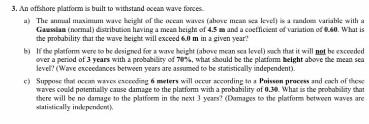 3. An offshore platform is built to withstand ocean wave forces.
a) The annual maximum wave height of the ocean waves (above mean sea level) is a random variable with a
Gaussian (normal) distribution having a mean height of 4.5 m and a coefficient of variation of 0.60. What is
the probability that the wave height will exceed 6.0 m in a given year?
b) If the platform were to be designed for a wave height (above mean sea level) such that it will not be exceeded
over a period of 3 years with a probability of 70%, what should be the platform height above the mean sea
level? (Wave exceedances between years are assumed to be statistically independent).
c) Suppose that ocean waves exceeding 6 meters will occur according to a Poisson process and each of these
waves could potentially cause damage to the platform with a probability of 0.30. What is the probability that
there will be no damage to the platform in the next 3 years? (Damages to the platform between waves are
statistically independent).
