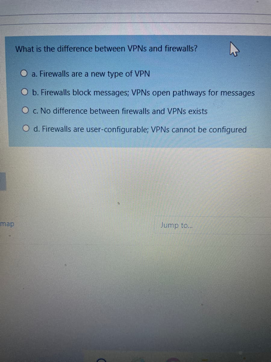 What is the difference between VPNS and firewalls?
O a. Firewalls are a new type of VPN
b. Firewalls block messages; VPNS open pathways for
messages
O c. No difference between firewalls and VPNS exists
O d. Firewalls are user-configurable; VPNS cannot be configured
map
Jump to...
