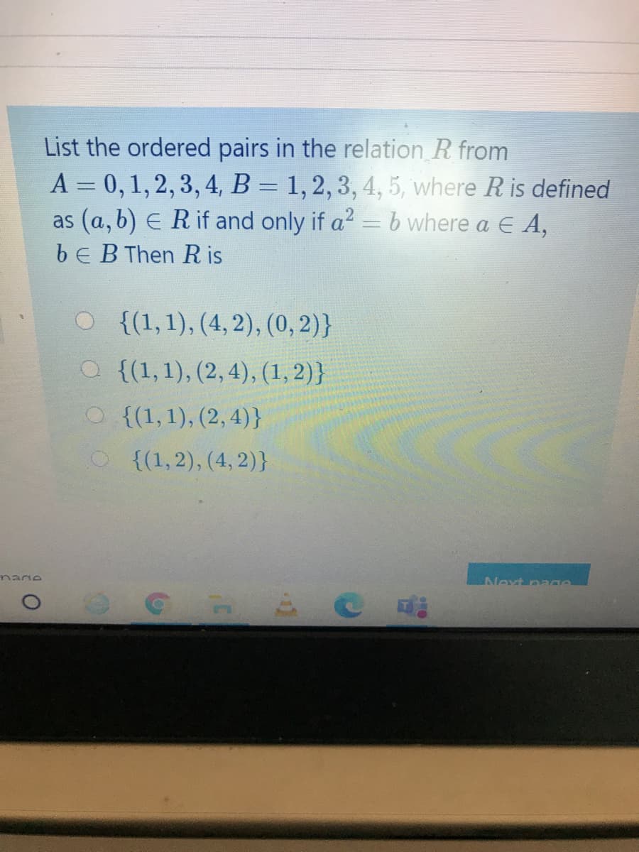 List the ordered pairs in the relation R from
A = 0, 1, 2, 3, 4, B = 1,2, 3, 4, 5, where R is defined
as (a, b) E Rif and only if a? =b where a E A,
bE B Then R is
O{(1,1), (4, 2), (0, 2)}
O {(1,1), (2, 4), (1,2)}
O{(1,1), (2, 4)}
O {(1,2), (4, 2)}
nare
Next pae
