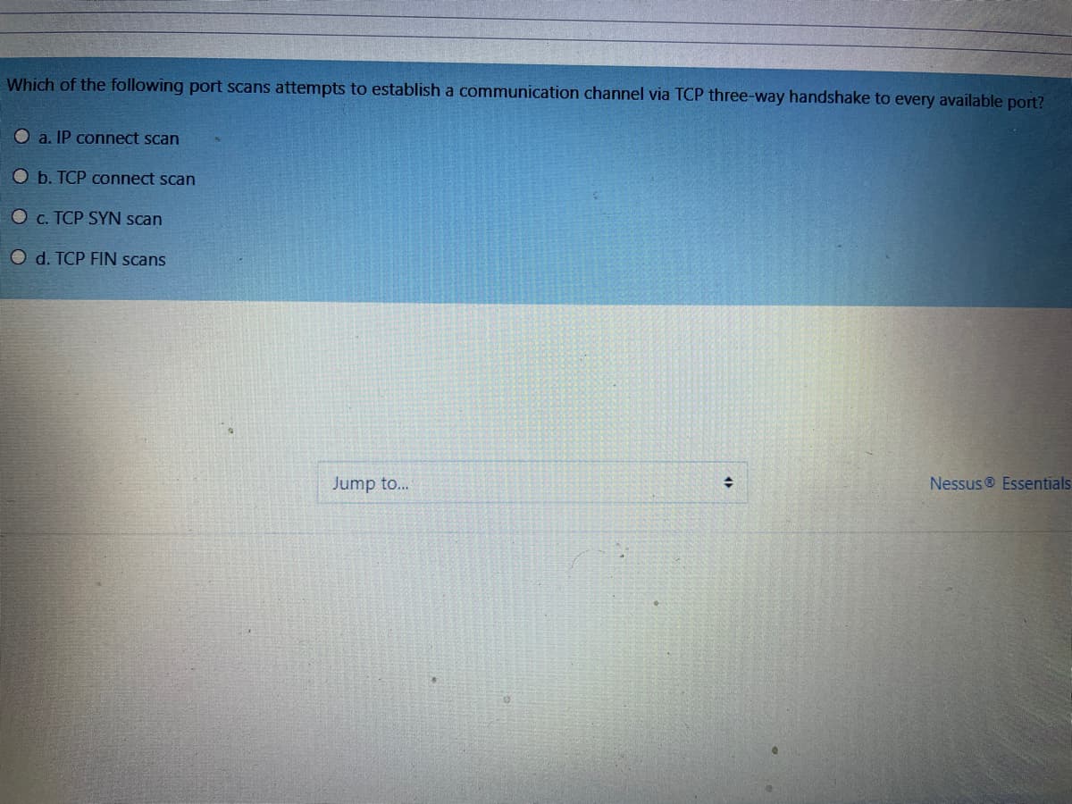 Which of the following port scans attempts to establish a communication channel via TCP three-way handshake to every available port?
a. IP connect scan
O b. TCP connect scan
O c. TCP SYN scan
O d. TCP FIN scans
Jump to...
Nessus ® Essentials
