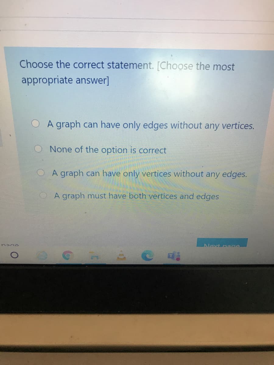 Choose the correct statement. [Choose the most
appropriate answer]
O A graph can have only edges without any vertices.
O None of the option is correct
O A graph can have only vertices without any edges.
OA graph must have both vertices and edges
Next naa
nano
