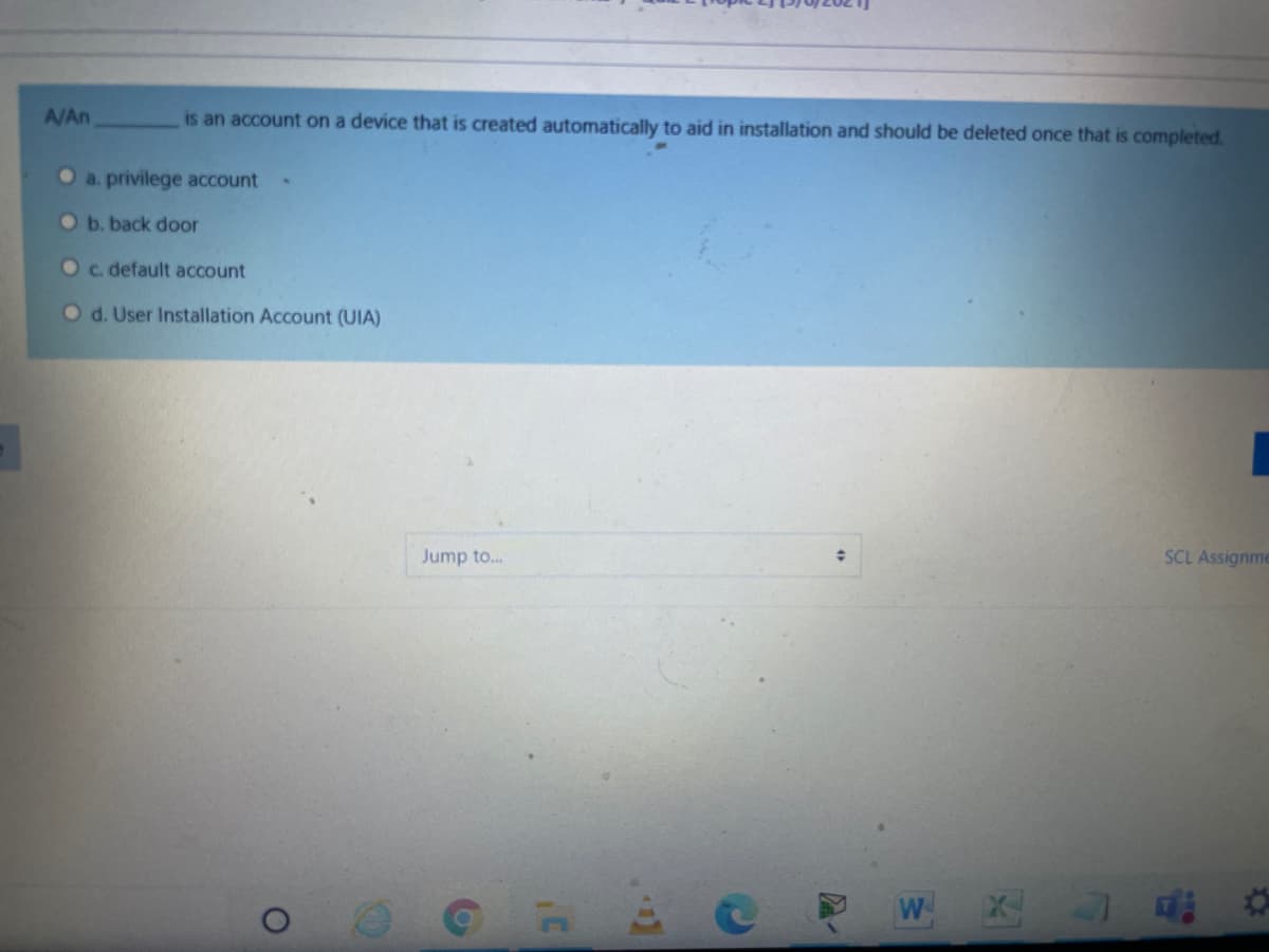 A/An
is an account on a device that is created automatically to aid in installation and should be deleted once that is completed.
O a. privilege account
O b. back door
Oc. default account
Od. User Installation Account (UIA)
Jump to.
SCL Assignme
W
