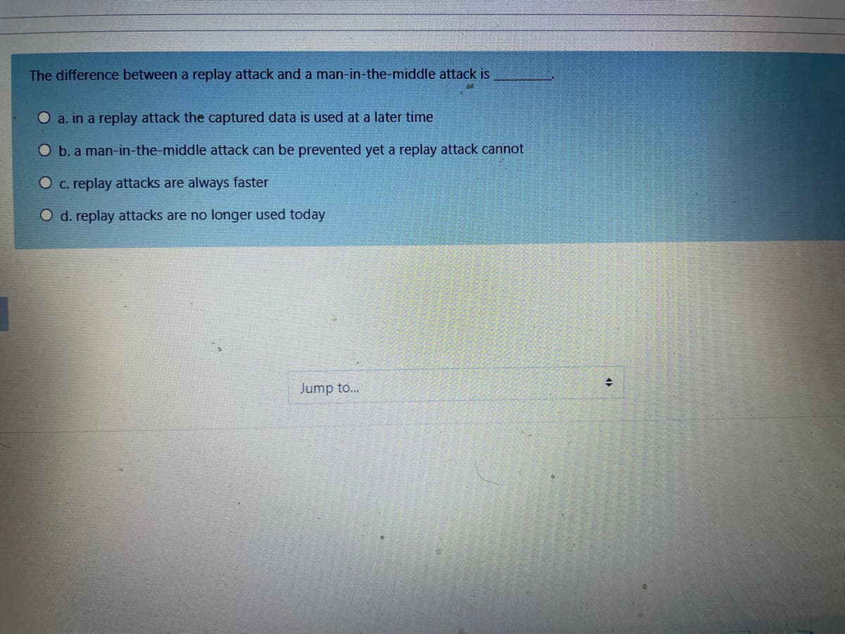 The difference between a replay attack and a man-in-the-middle attack is
O a. in a replay attack the captured data is used at a later time
O b. a man-in-the-middle attack can be prevented yet a replay attack cannot
O c. replay attacks are always faster
O d. replay attacks are no longer used today
Jump to...
