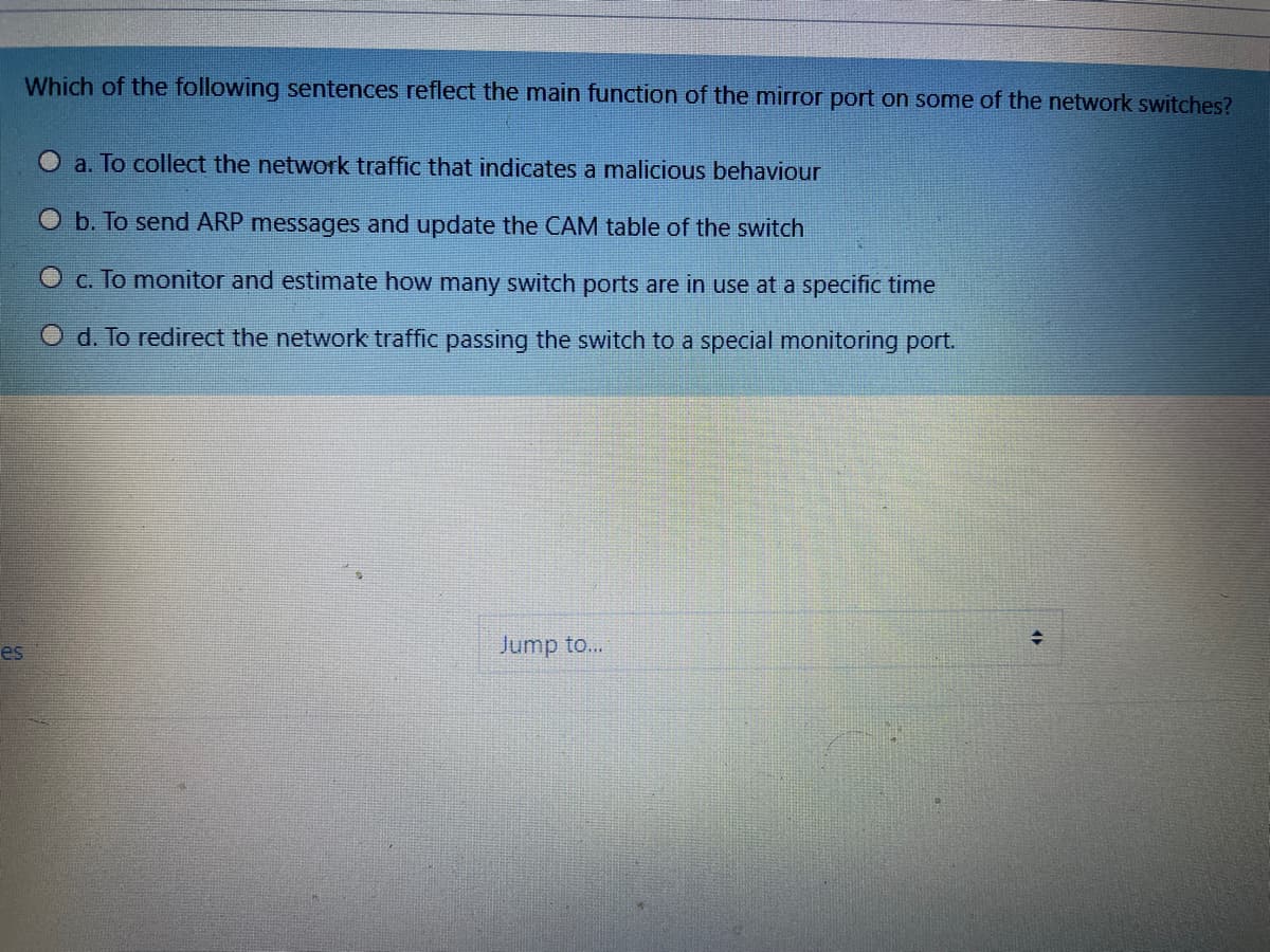 Which of the following sentences reflect the main function of the mirror port on some of the network switches?
a. To collect the network traffic that indicates a malicious behaviour
O b. To send ARP messages and update the CAM table of the switch
O c. To monitor and estimate how many switch ports are in use at a specific time
O d. To redirect the network traffic passing the switch to a special monitoring port.
es
Jump to...
