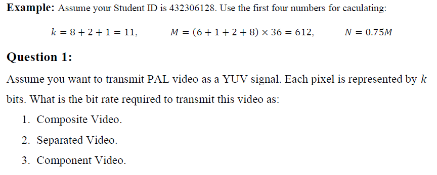 Example: Assume your Student ID is 432306128. Use the first four numbers for caculating:
k = 8+ 2 +1 = 11,
M = (6+1+2 + 8) × 36 = 612,
N = 0.75M
Question 1:
Assume you want to transmit PAL video as a YUV signal. Each pixel is represented by k
bits. What is the bit rate required to transmit this video as:
