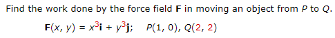 Find the work done by the force field F in moving
an
object from P to Q.
F(x, y) = x³i + yj; P(1, 0), Q(2, 2)
