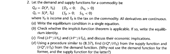 2. Let the demand and supply functions for a commodity be
(Dp < 0; Dr, > 0)
(Sp > 0; STo « 0)
Qd = D(P, Yo)
Q, = S(P, To)
where Yo is income and Ta is the tax on the commodity. All derivatives are continuous.
(a) Write the equilibrium condition in a single equation.
(b) Check whether the implicit-function theorem is applicable. If so, write the equilib-
rium identity.
(c) Find (aP"/aYo) and (aP"/a To), and discuss their economic implications.
(d) Using a procedure similar to (8.37), tind (aQ*/aYo) from the supply function and
(aQ*/a To) from the demand function. (Why not use the demand function for the-
former, and the supply function for the latter7)
