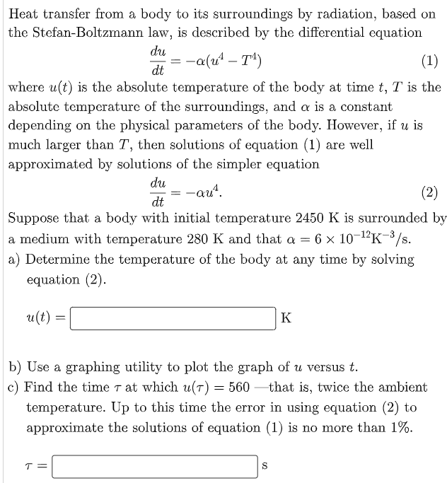 Heat transfer from a body to its surroundings by radiation, based on
the Stefan-Boltzmann law, is described by the differential equation
du
= -a(u' – T*)
(1)
dt
where u(t) is the absolute temperature of the body at time t, T is the
absolute temperature of the surroundings, and a is a constant
depending on the physical parameters of the body. However, if u is
much larger than T, then solutions of equation (1) are well
approximated by solutions of the simpler equation
du
= -qut,
dt
(2)
Suppose that a body with initial temperature 2450 K is surrounded by
a medium with temperature 280 K and that a = 6 × 10-1'K-3/s.
a) Determine the temperature of the body at any time by solving
equation (2).
u(t)
K
b) Use a graphing utility to plot the graph of u versus t.
c) Find the time 7 at which u(T) = 560 –that is, twice the ambient
temperature. Up to this time the error in using equation (2) to
approximate the solutions of equation (1) is no more than 1%.
T =
