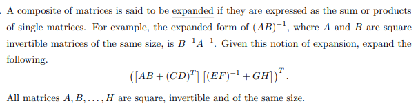 A composite of matrices is said to be expanded if they are expressed as the sum or products
of single matrices. For example, the expanded form of (AB)-', where A and B are square
invertible matrices of the same size, is B-'A¬!. Given this notion of expansion, expand the
following.
([AB + (CD)"] [(EF)-1 + GH]))" .
All matrices A, B, …, H are square, invertible and of the same size.
