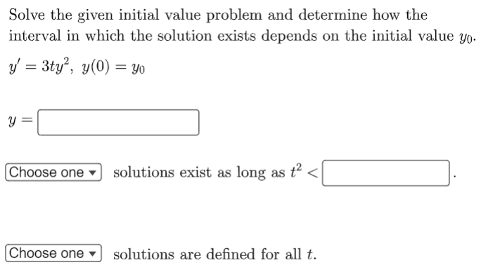 Solve the given initial value problem and determine how the
interval in which the solution exists depends on the initial value yo.
y/ = 3ty", y(0) = yYO
Y
Choose one
solutions exist as long as t <
Choose one
solutions are defined for all t.
